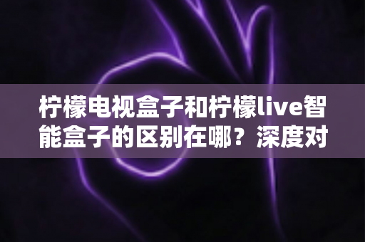 柠檬电视盒子和柠檬live智能盒子的区别在哪？深度对比评测，帮你选对家庭影音好帮手