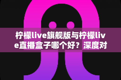 柠檬live旗舰版与柠檬live直播盒子哪个好？深度对比评测帮你选对不选贵