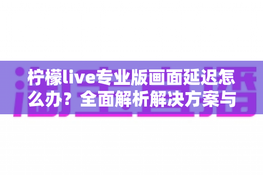 柠檬live专业版画面延迟怎么办？全面解析解决方案与优化技巧指南