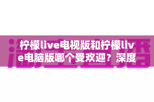 柠檬live电视版和柠檬live电脑版哪个受欢迎？深度解析两大版本热度差异，助你选出最佳观看方案