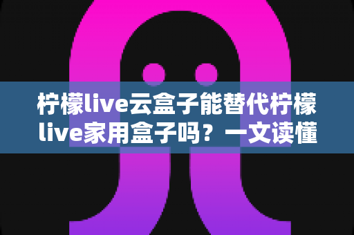 柠檬live云盒子能替代柠檬live家用盒子吗？一文读懂两者差异与选购指南