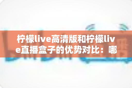 柠檬live高清版和柠檬live直播盒子的优势对比:哪一款更值得你选择?全面解析帮你避坑 柠檬live高清版和柠檬live直播盒子的优势对比:哪一款更值得你选择?全面解析帮你避坑