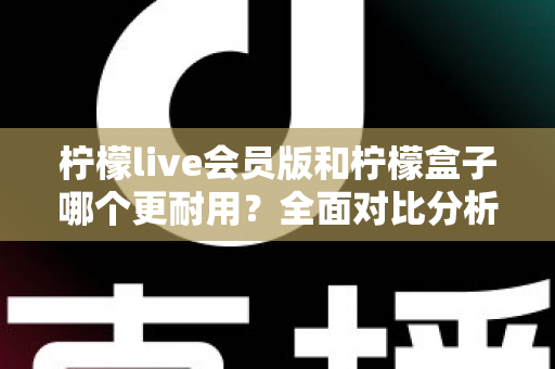 柠檬live会员版和柠檬盒子哪个更耐用？全面对比分析与实用选购指南