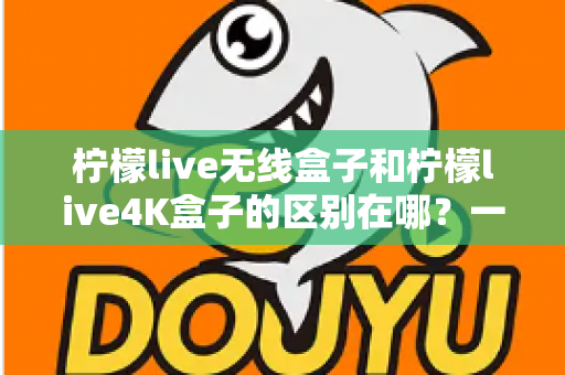 柠檬live无线盒子和柠檬live4K盒子的区别在哪？一文读懂选购要点与核心差异
