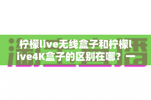 柠檬live无线盒子和柠檬live4K盒子的区别在哪？一文读懂选购要点与核心差异