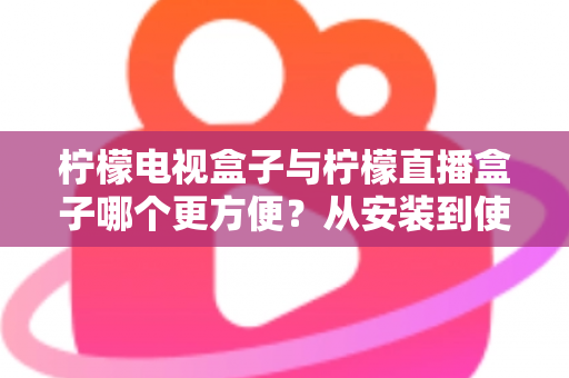 柠檬电视盒子与柠檬直播盒子哪个更方便？从安装到使用全维度深度对比，帮你选出最省心的客厅娱乐方案