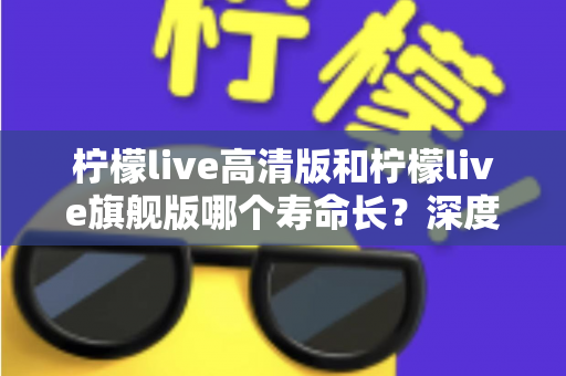 柠檬live高清版和柠檬live旗舰版哪个寿命长？深度解析两款设备的耐用性差异与选购指南