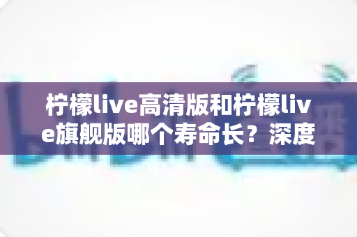 柠檬live高清版和柠檬live旗舰版哪个寿命长？深度解析两款设备的耐用性差异与选购指南