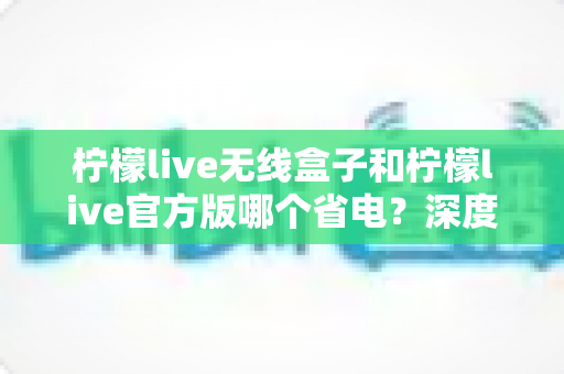 柠檬live无线盒子和柠檬live官方版哪个省电？深度实测对比助你轻松选择