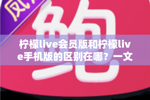 柠檬live会员版和柠檬live手机版的区别在哪？一文读懂两大版本核心差异与选择攻略