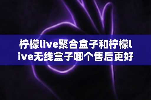 柠檬live聚合盒子和柠檬live无线盒子哪个售后更好？2025年最全售后服务深度对比指南