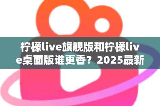 柠檬live旗舰版和柠檬live桌面版谁更香？2025最新深度对比评测，帮你选出最适合自己的版本