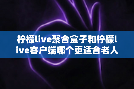 柠檬live聚合盒子和柠檬live客户端哪个更适合老人用？2025年最新选购指南与家庭使用全解析