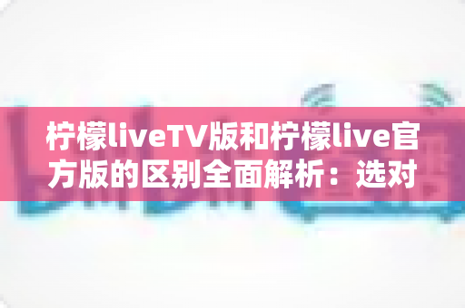 柠檬liveTV版和柠檬live官方版的区别全面解析:选对版本,观影体验直接翻倍 柠檬liveTV版和柠檬live官方版的区别全面解析:选对版本,观影体验直接翻倍