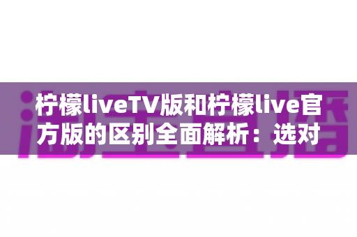 柠檬liveTV版和柠檬live官方版的区别全面解析:选对版本,观影体验直接翻倍 柠檬liveTV版和柠檬live官方版的区别全面解析:选对版本,观影体验直接翻倍