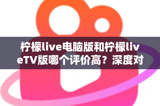 柠檬live电脑版和柠檬liveTV版哪个评价高？深度对比解析帮你选出最适合自己的版本