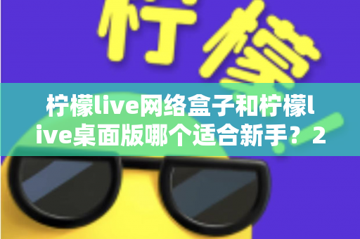 柠檬live网络盒子和柠檬live桌面版哪个适合新手？2025最全新手选购与使用指南