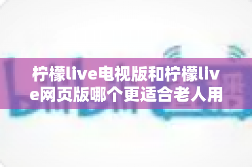 柠檬live电视版和柠檬live网页版哪个更适合老人用？全方位对比解析，帮长辈轻松找到最省心的观看方式