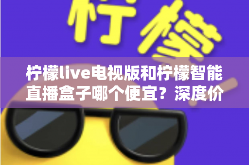 柠檬live电视版和柠檬智能直播盒子哪个便宜?深度价格对比与省钱选购指南 柠檬live电视版和柠檬智能直播盒子哪个便宜?深度价格对比与省钱选购指南