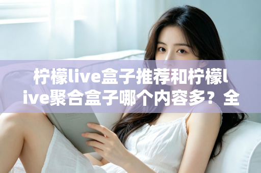 柠檬live盒子推荐和柠檬live聚合盒子哪个内容多？全面对比解析与选购指南