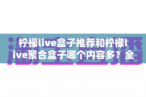 柠檬live盒子推荐和柠檬live聚合盒子哪个内容多？全面对比解析与选购指南