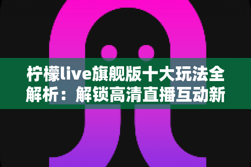 柠檬live旗舰版十大玩法全解析：解锁高清直播互动新体验的完整指南