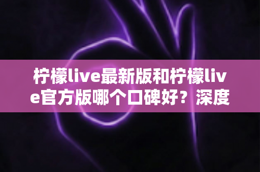 柠檬live最新版和柠檬live官方版哪个口碑好？深度对比分析与选择指南
