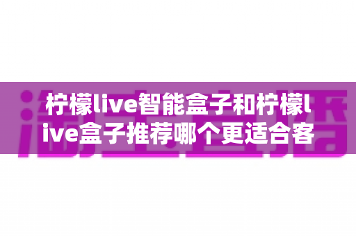 柠檬live智能盒子和柠檬live盒子推荐哪个更适合客厅？一份帮你做决定的家庭影音选购深度指南
