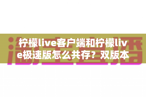 柠檬live客户端和柠檬live极速版怎么共存?双版本安装与管理全攻略 柠檬live客户端和柠檬live极速版怎么共存?双版本安装与管理全攻略