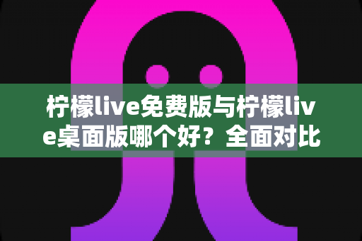 柠檬live免费版与柠檬live桌面版哪个好？全面对比分析与选购指南助你轻松决策
