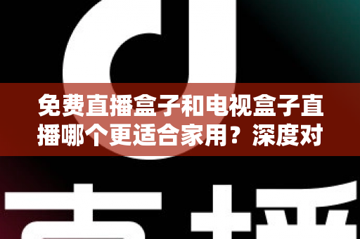 免费直播盒子和电视盒子直播哪个更适合家用？深度对比与选购全攻略