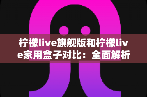 柠檬live旗舰版和柠檬live家用盒子对比：全面解析两大热门款型的差异与选购指南