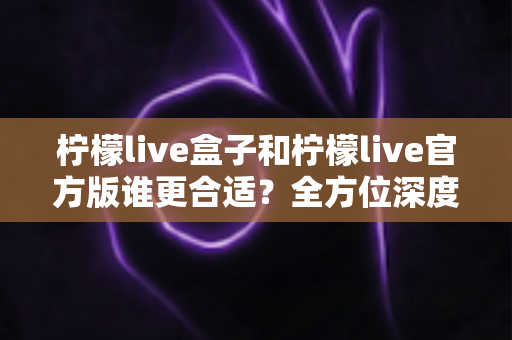 柠檬live盒子和柠檬live官方版谁更合适？全方位深度对比解析，帮你做出安心之选