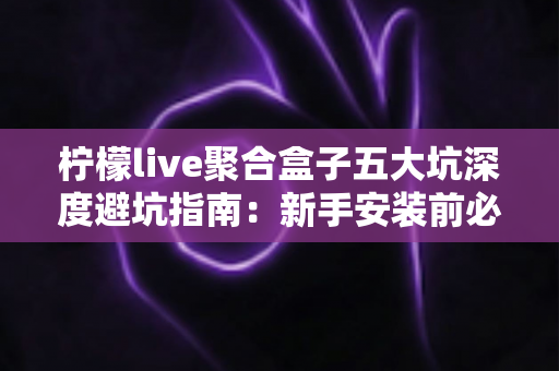 柠檬live聚合盒子五大坑深度避坑指南:新手安装前必读,看完少走弯路、省钱又安心 柠檬live聚合盒子五大坑深度避坑指南:新手安装前必读,看完少走弯路、省钱又安心
