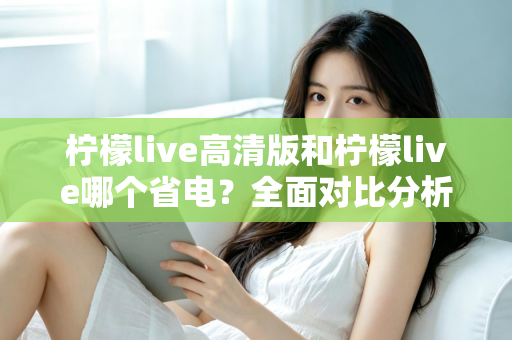 柠檬live高清版和柠檬live哪个省电？全面对比分析与省电技巧大公开