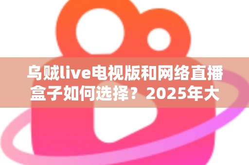 乌贼live电视版和网络直播盒子如何选择？2025年大屏观影选购终极指南