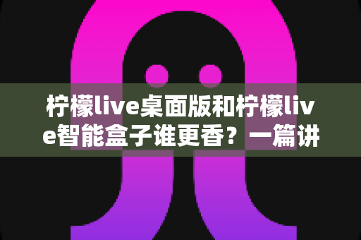 柠檬live桌面版和柠檬live智能盒子谁更香？一篇讲透选购逻辑的深度对比指南