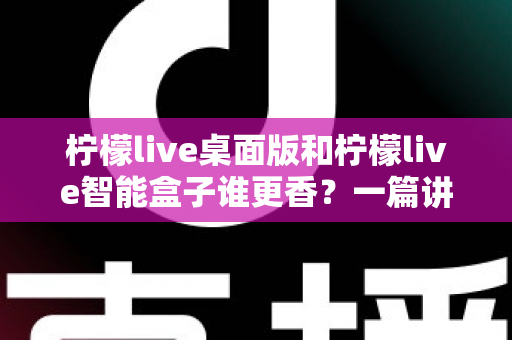 柠檬live桌面版和柠檬live智能盒子谁更香？一篇讲透选购逻辑的深度对比指南
