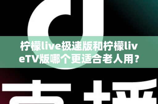 柠檬live极速版和柠檬liveTV版哪个更适合老人用？中老年用户专属选购与使用全攻略