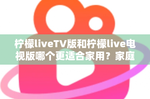 柠檬liveTV版和柠檬live电视版哪个更适合家用?家庭观影场景全面对比与实用选择指南 柠檬liveTV版和柠檬live电视版哪个更适合家用?家庭观影场景全面对比与实用选择指南