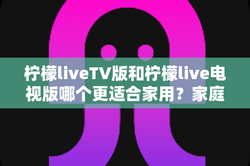 柠檬liveTV版和柠檬live电视版哪个更适合家用?家庭观影场景全面对比与实用选择指南 柠檬liveTV版和柠檬live电视版哪个更适合家用?家庭观影场景全面对比与实用选择指南