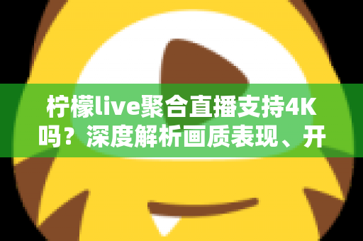 柠檬live聚合直播支持4K吗？深度解析画质表现、开启条件与观看体验全指南