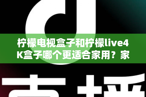 柠檬电视盒子和柠檬live4K盒子哪个更适合家用？家庭选购深度对比与实用指南