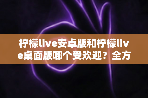 柠檬live安卓版和柠檬live桌面版哪个受欢迎?全方位深度对比解析与使用指南 柠檬live安卓版和柠檬live桌面版哪个受欢迎?全方位深度对比解析与使用指南