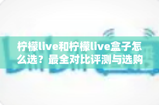柠檬live和柠檬live盒子怎么选？最全对比评测与选购指南，帮你一次选对不踩坑