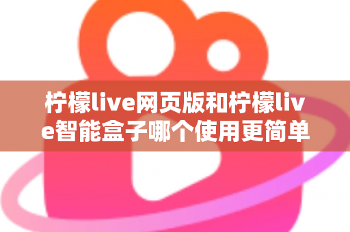 柠檬live网页版和柠檬live智能盒子哪个使用更简单？全方位对比评测帮你找到最适合的观看方式