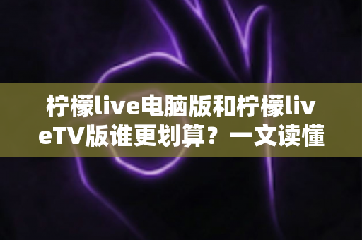 柠檬live电脑版和柠檬liveTV版谁更划算？一文读懂两大版本的价格、功能与使用场景，帮你把钱花在刀刃上