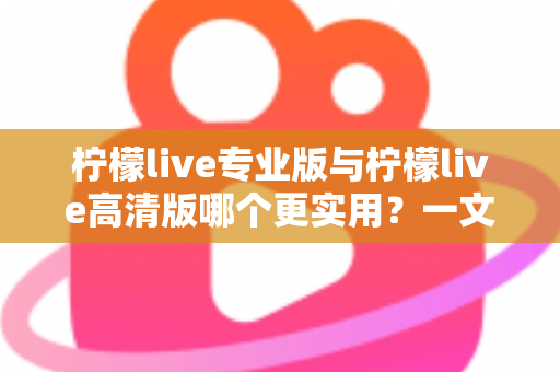 柠檬live专业版与柠檬live高清版哪个更实用？一文看懂两大版本差异，选对版本不花冤枉钱