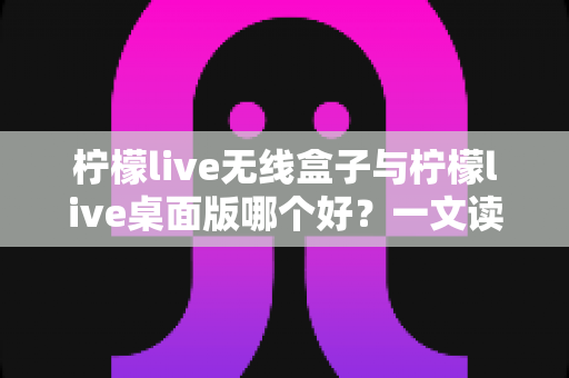 柠檬live无线盒子与柠檬live桌面版哪个好？一文读懂差异，选对观影神器不纠结