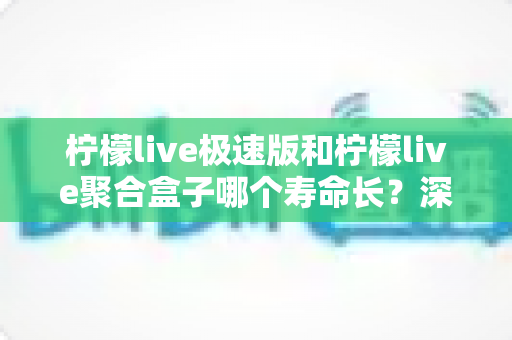柠檬live极速版和柠檬live聚合盒子哪个寿命长？深度对比分析与延长寿命全指南